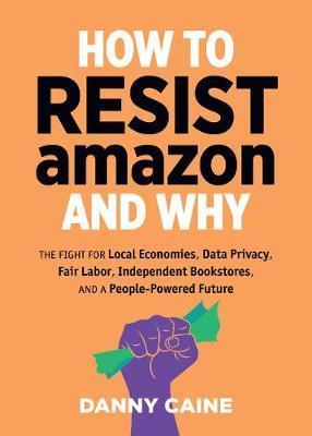 How To Resist Amazon And Why: The Fight for Local Economics, Data Privacy, Fair Labor, Independent Bookstores, and a People-Powered Future